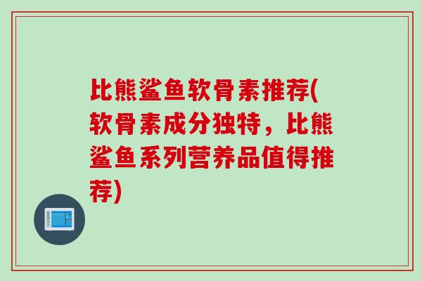 比熊鲨鱼软骨素推荐(软骨素成分独特,比熊鲨鱼系列营养品值得推荐) 比熊鲨鱼软骨素推荐(软骨素成分独特,比熊鲨鱼系列营养品值得推荐)