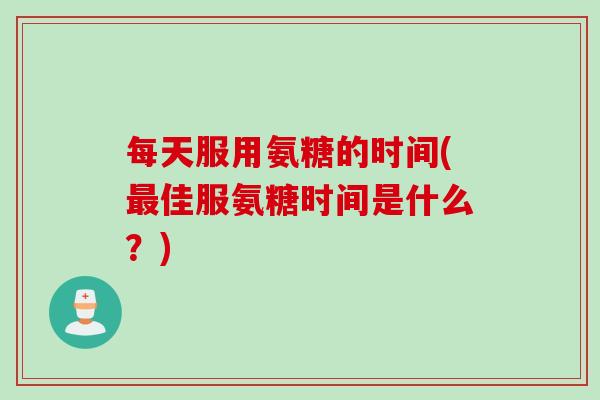 每天服用氨糖的时间(最佳服氨糖时间是什么？)