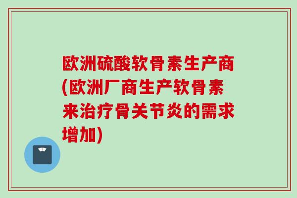 欧洲硫酸软骨素生产商(欧洲厂商生产软骨素来治疗骨关节炎的需求增加)