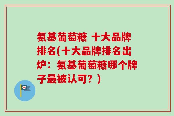 氨基葡萄糖 十大品牌排名(十大品牌排名出炉：氨基葡萄糖哪个牌子最被认可？)