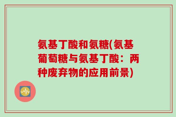 氨基丁酸和氨糖(氨基葡萄糖与氨基丁酸：两种废弃物的应用前景)