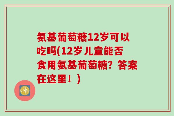 氨基葡萄糖12岁可以吃吗(12岁儿童能否食用氨基葡萄糖？答案在这里！)
