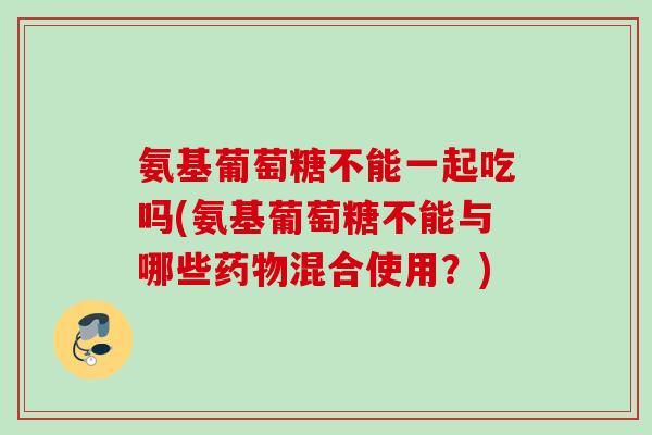 氨基葡萄糖不能一起吃吗(氨基葡萄糖不能与哪些药物混合使用？)