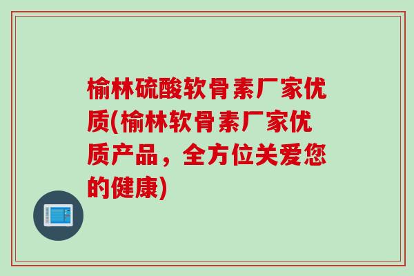 榆林硫酸软骨素厂家优质(榆林软骨素厂家优质产品，全方位关爱您的健康)
