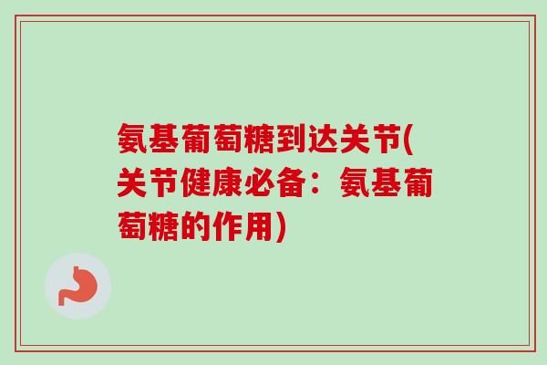 氨基葡萄糖到达关节(关节健康必备：氨基葡萄糖的作用)