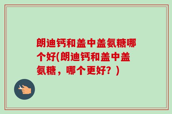 朗迪钙和盖中盖氨糖哪个好(朗迪钙和盖中盖氨糖,哪个更好?) 朗迪钙和盖中盖氨糖哪个好(朗迪钙和盖中盖氨糖,哪个更好?)