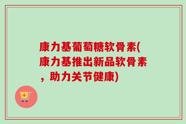 康力基葡萄糖软骨素(康力基推出新品软骨素，助力关节健康)