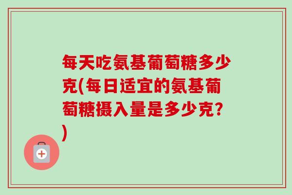 每天吃氨基葡萄糖多少克(每日适宜的氨基葡萄糖摄入量是多少克？)