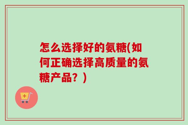 怎么选择好的氨糖(如何正确选择高质量的氨糖产品？)