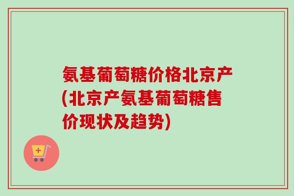 氨基葡萄糖价格北京产(北京产氨基葡萄糖售价现状及趋势)