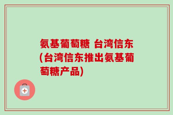 氨基葡萄糖 台湾信东(台湾信东推出氨基葡萄糖产品)