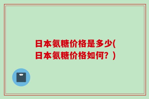 日本氨糖价格是多少(日本氨糖价格如何？)
