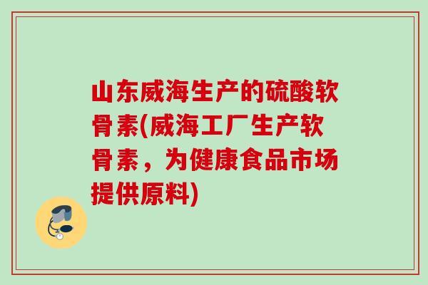 山东威海生产的硫酸软骨素(威海工厂生产软骨素，为健康食品市场提供原料)