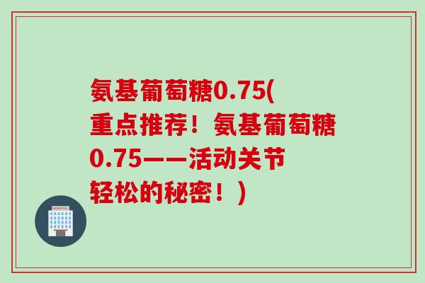 氨基葡萄糖0.75(重点推荐！氨基葡萄糖0.75——活动关节轻松的秘密！)
