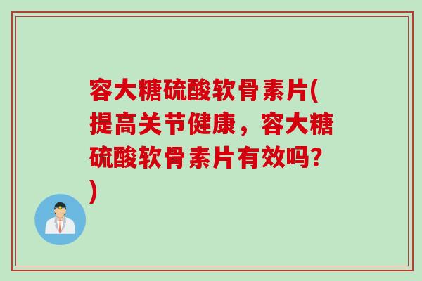 容大糖硫酸软骨素片(提高关节健康，容大糖硫酸软骨素片有效吗？)