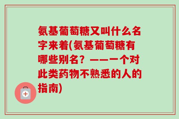 氨基葡萄糖又叫什么名字来着(氨基葡萄糖有哪些别名？——一个对此类药物不熟悉的人的指南)