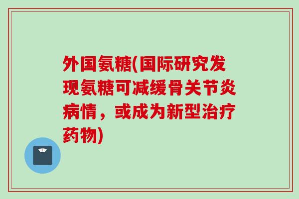 外国氨糖(国际研究发现氨糖可减缓骨关节炎病情，或成为新型治疗药物)