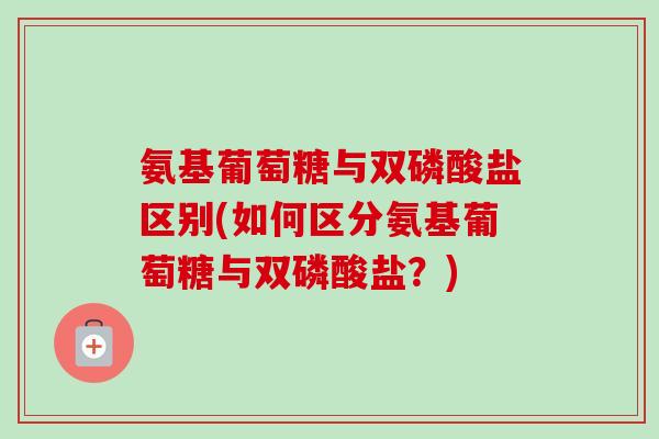 氨基葡萄糖与双磷酸盐区别(如何区分氨基葡萄糖与双磷酸盐？)