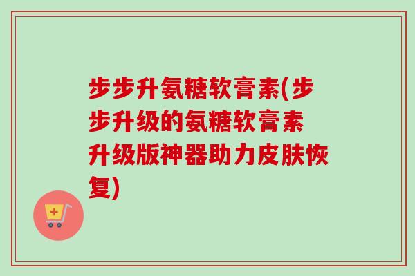 步步升氨糖软膏素(步步升级的氨糖软膏素 升级版神器助力皮肤恢复)