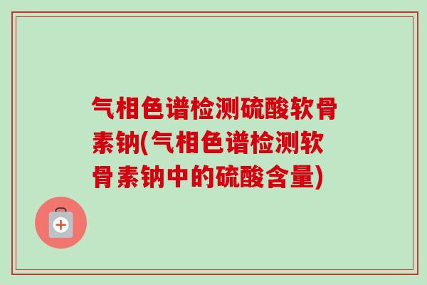 气相色谱检测硫酸软骨素钠(气相色谱检测软骨素钠中的硫酸含量)