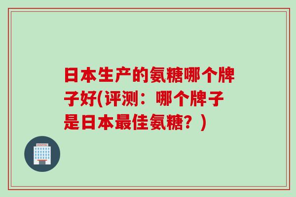 日本生产的氨糖哪个牌子好(评测：哪个牌子是日本最佳氨糖？)