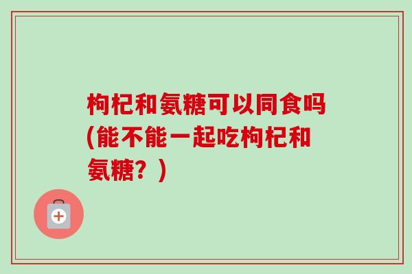 枸杞和氨糖可以同食吗(能不能一起吃枸杞和氨糖？)