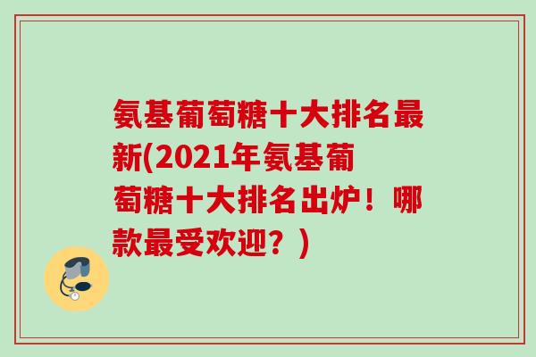 氨基葡萄糖十大排名最新(2021年氨基葡萄糖十大排名出炉！哪款最受欢迎？)