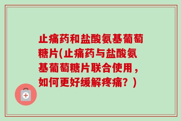 药和盐酸氨基葡萄糖片(药与盐酸氨基葡萄糖片联合使用，如何更好缓解？)