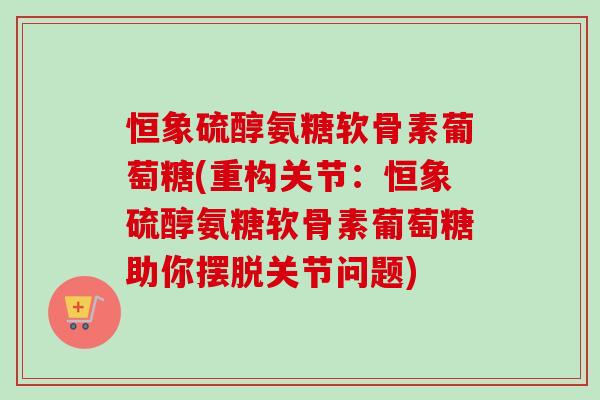 恒象硫醇氨糖软骨素葡萄糖(重构关节：恒象硫醇氨糖软骨素葡萄糖助你摆脱关节问题)