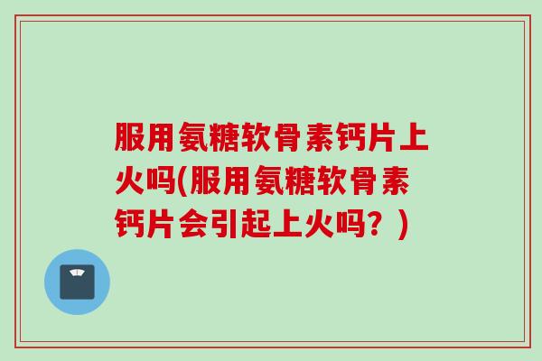 服用氨糖软骨素钙片上火吗(服用氨糖软骨素钙片会引起上火吗？)