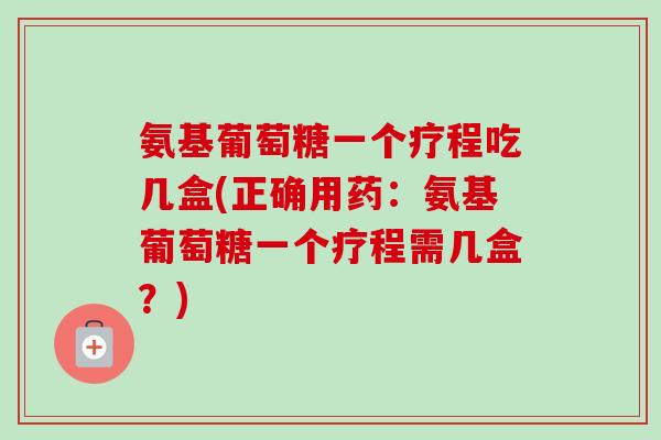 氨基葡萄糖一个疗程吃几盒(正确用药：氨基葡萄糖一个疗程需几盒？)