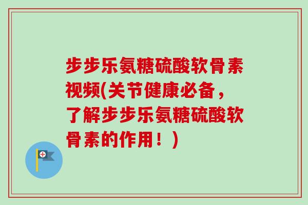 步步乐氨糖硫酸软骨素视频(关节健康必备，了解步步乐氨糖硫酸软骨素的作用！)