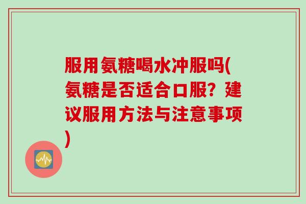 服用氨糖喝水冲服吗(氨糖是否适合口服？建议服用方法与注意事项)