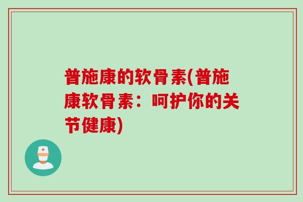 普施康的软骨素(普施康软骨素：呵护你的关节健康)