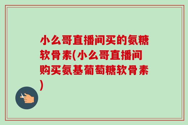 小么哥直播间买的氨糖软骨素(小么哥直播间购买氨基葡萄糖软骨素)