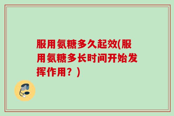 服用氨糖多久起效(服用氨糖多长时间开始发挥作用？)