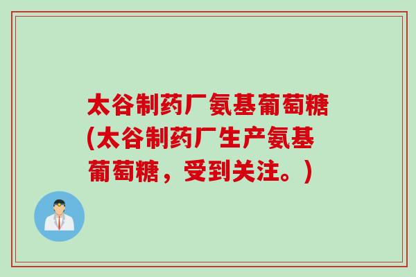 太谷制药厂氨基葡萄糖(太谷制药厂生产氨基葡萄糖，受到关注。)
