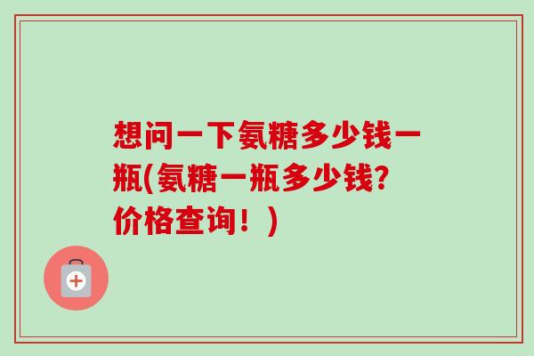 想问一下氨糖多少钱一瓶(氨糖一瓶多少钱？价格查询！)