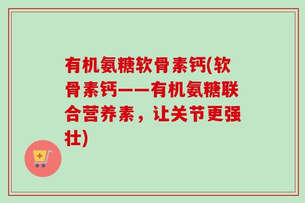 有机氨糖软骨素钙(软骨素钙——有机氨糖联合营养素,让关节更强壮) 有机氨糖软骨素钙(软骨素钙——有机氨糖联合营养素,让关节更强壮)