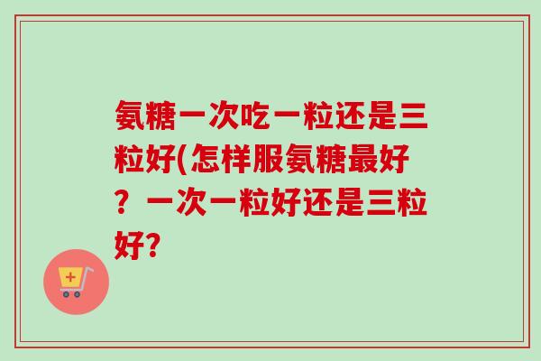 氨糖一次吃一粒还是三粒好(怎样服氨糖最好？一次一粒好还是三粒好？