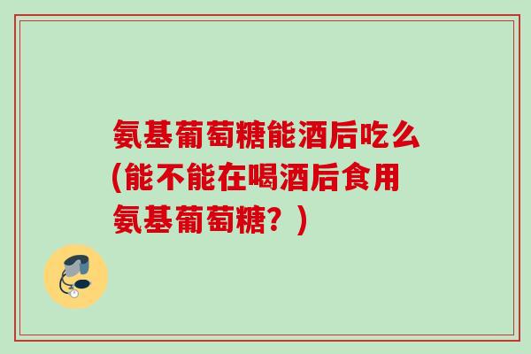 氨基葡萄糖能酒后吃么(能不能在喝酒后食用氨基葡萄糖？)