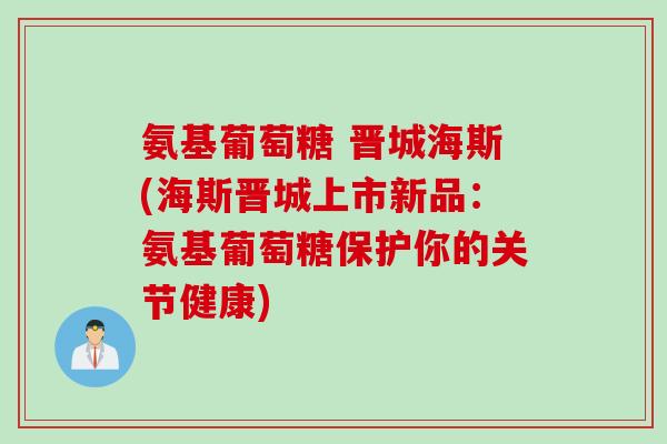 氨基葡萄糖 晋城海斯(海斯晋城上市新品：氨基葡萄糖保护你的关节健康)