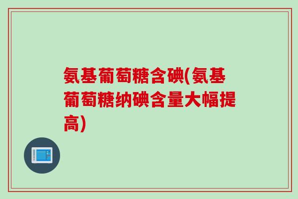氨基葡萄糖含碘(氨基葡萄糖纳碘含量大幅提高) 氨基葡萄糖含碘(氨基葡萄糖纳碘含量大幅提高)