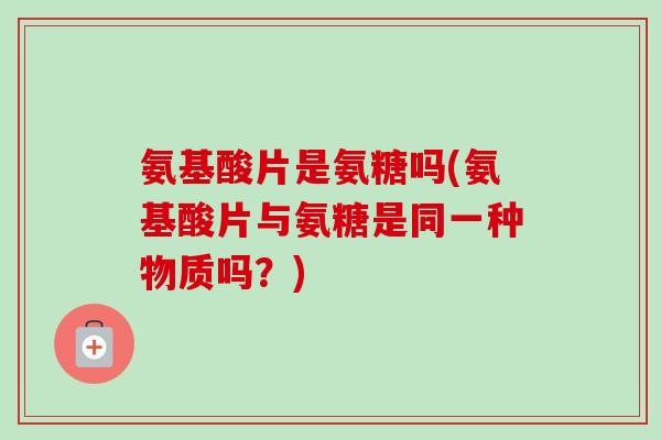 氨基酸片是氨糖吗(氨基酸片与氨糖是同一种物质吗？)