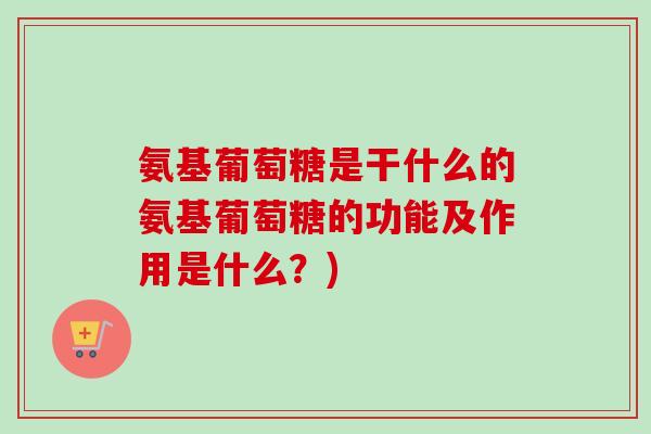 氨基葡萄糖是干什么的氨基葡萄糖的功能及作用是什么?) 氨基葡萄糖是干什么的氨基葡萄糖的功能及作用是什么?)