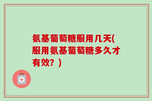 氨基葡萄糖服用几天(服用氨基葡萄糖多久才有效？)