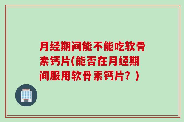 月经期间能不能吃软骨素钙片(能否在月经期间服用软骨素钙片？)
