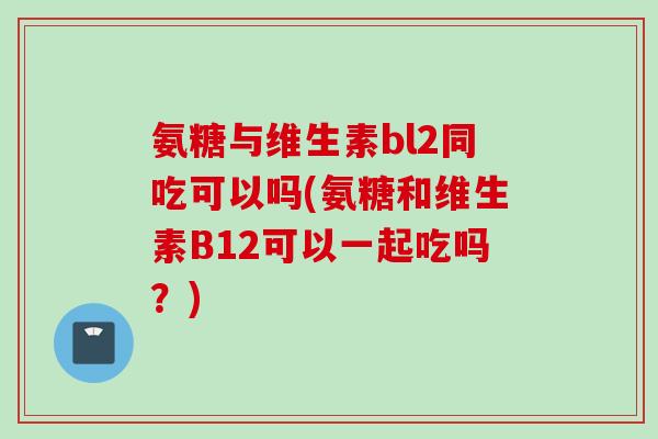 氨糖与维生素bl2同吃可以吗(氨糖和维生素B12可以一起吃吗？)