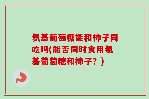 氨基葡萄糖能和柿子同吃吗(能否同时食用氨基葡萄糖和柿子？)