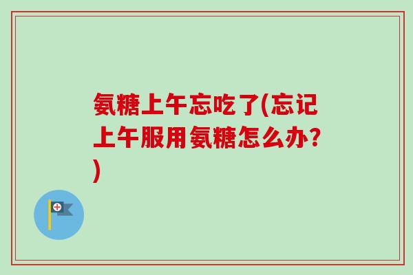 氨糖上午忘吃了(忘记上午服用氨糖怎么办？)